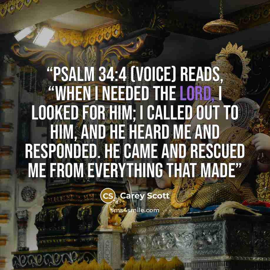 “Psalm 34:4 (VOICE) reads, “When I needed the Lord, I looked for Him; I called out to Him, and He heard me and responded. He came and rescued me from everything that made” quote by Carey Scott