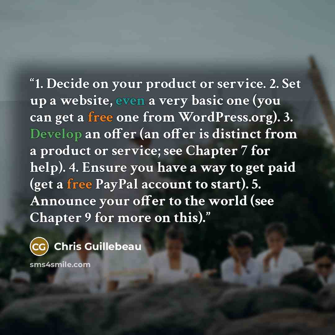 “1. Decide on your product or service. 2. Set up a website, even a very basic one (you can get a free one from WordPress.org). 3. Develop an offer (an offer is distinct from a product or service; see Chapter 7 for help). 4. Ensure you have a way to get paid (get a free PayPal account to start). 5…” quote by Chris Guillebeau