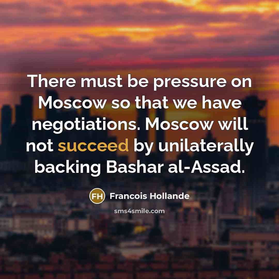 “There must be pressure on Moscow so that we have negotiations. Moscow will not succeed by unilaterally backing Bashar al-Assad.” quote by Francois Hollande
