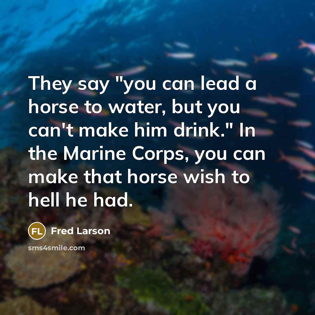 “They say "you can lead a horse to water, but you can't make him drink." In the Marine Corps, you can make that horse wish to hell he had.” quote by Fred Larson