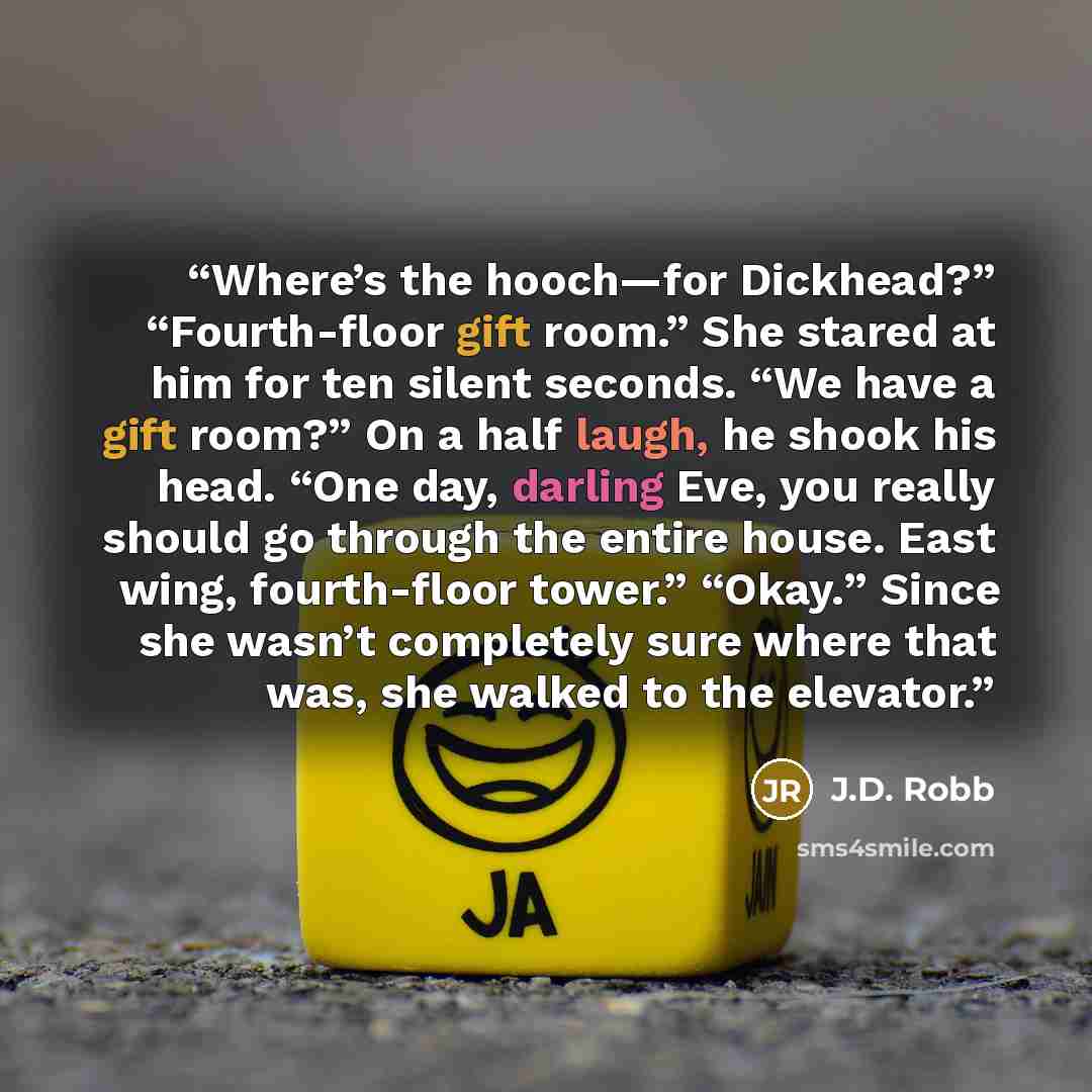 “Where’s the hooch—for Dickhead?” “Fourth-floor gift room.” She stared at him for ten silent seconds. “We have a gift room?” On a half laugh, he shook his head. “One day, darling Eve, you really should go through the entire house. East wing, fourth-floor tower.” “Okay.” Since she wasn’t completely…” quote by J.D. Robb