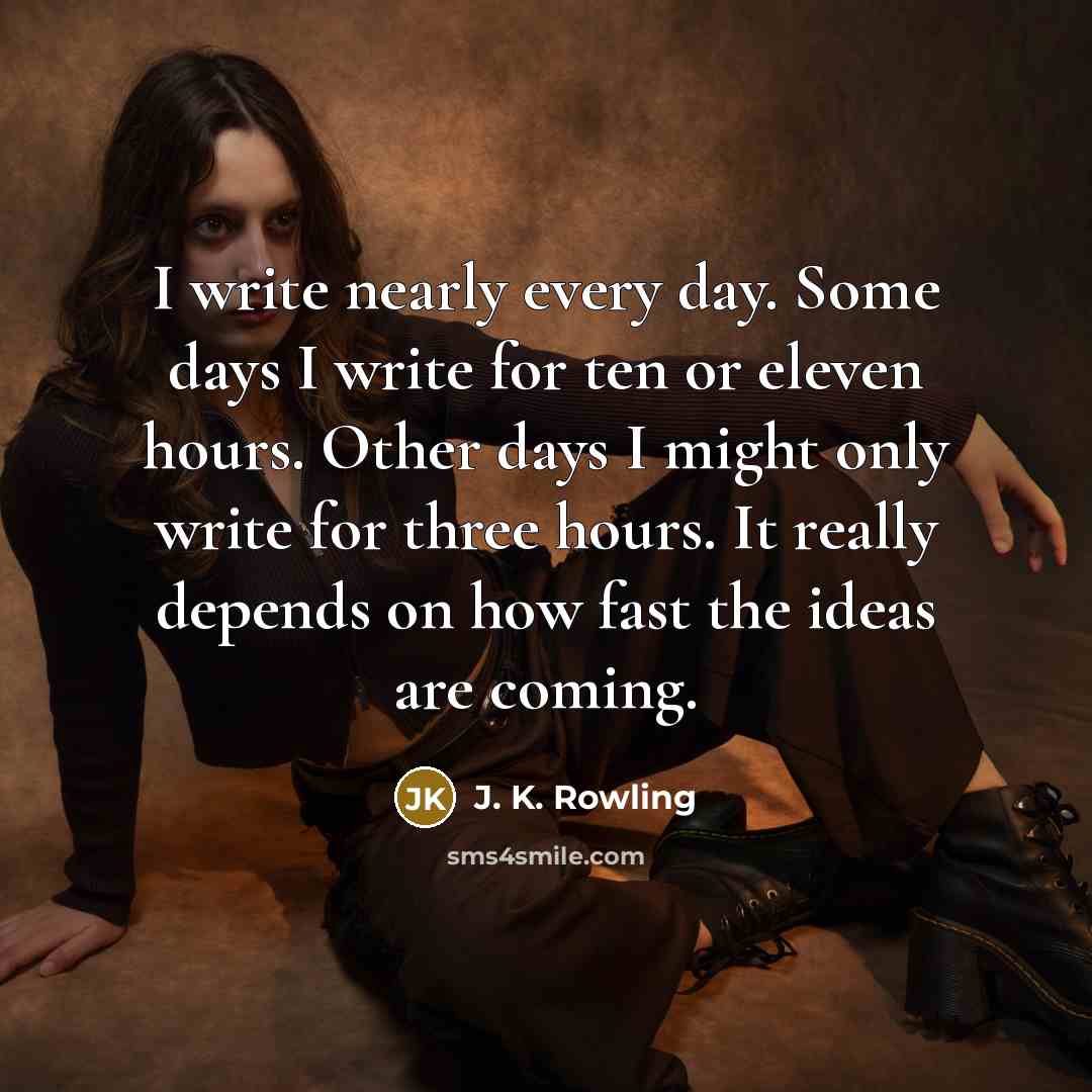“I write nearly every day. Some days I write for ten or eleven hours. Other days I might only write for three hours. It really depends on how fast the ideas are coming.” quote by J. K. Rowling