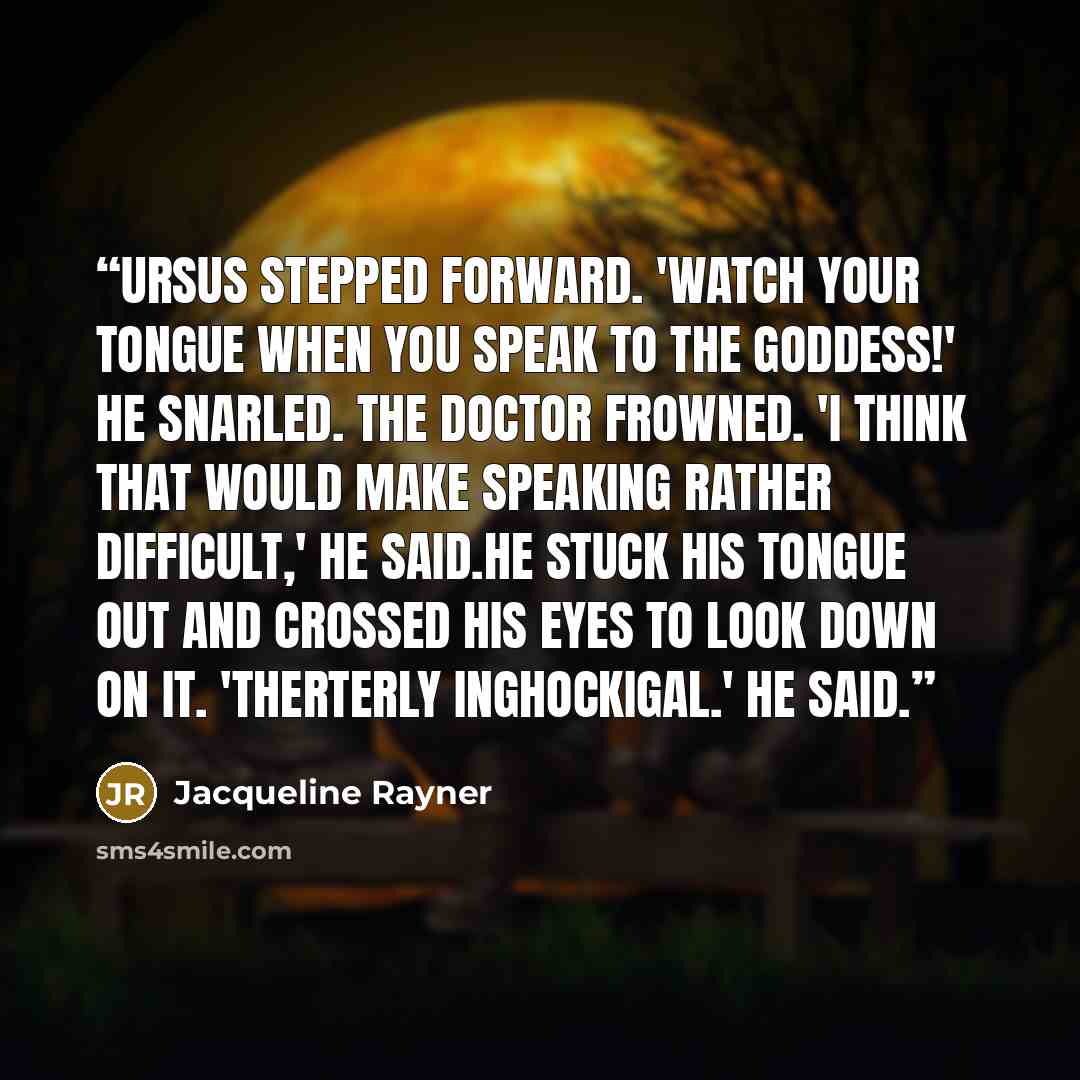 “Ursus stepped forward. 'Watch your tongue when you speak to the goddess!' he snarled. The Doctor frowned. 'I think that would make speaking rather difficult,' he said.He stuck his tongue out and crossed his eyes to look down on it. 'Therterly inghockigal.' he said.” quote by Jacqueline Rayner