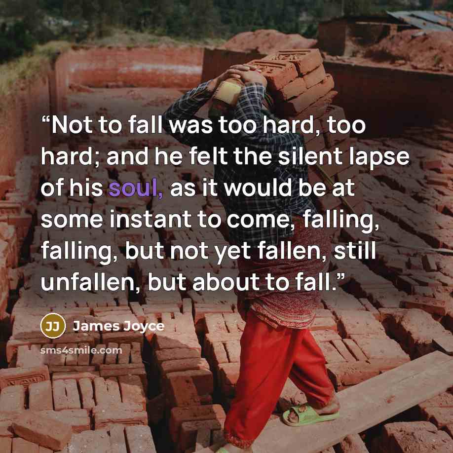 “Not to fall was too hard, too hard; and he felt the silent lapse of his soul, as it would be at some instant to come, falling, falling, but not yet fallen, still unfallen, but about to fall.” quote by James Joyce