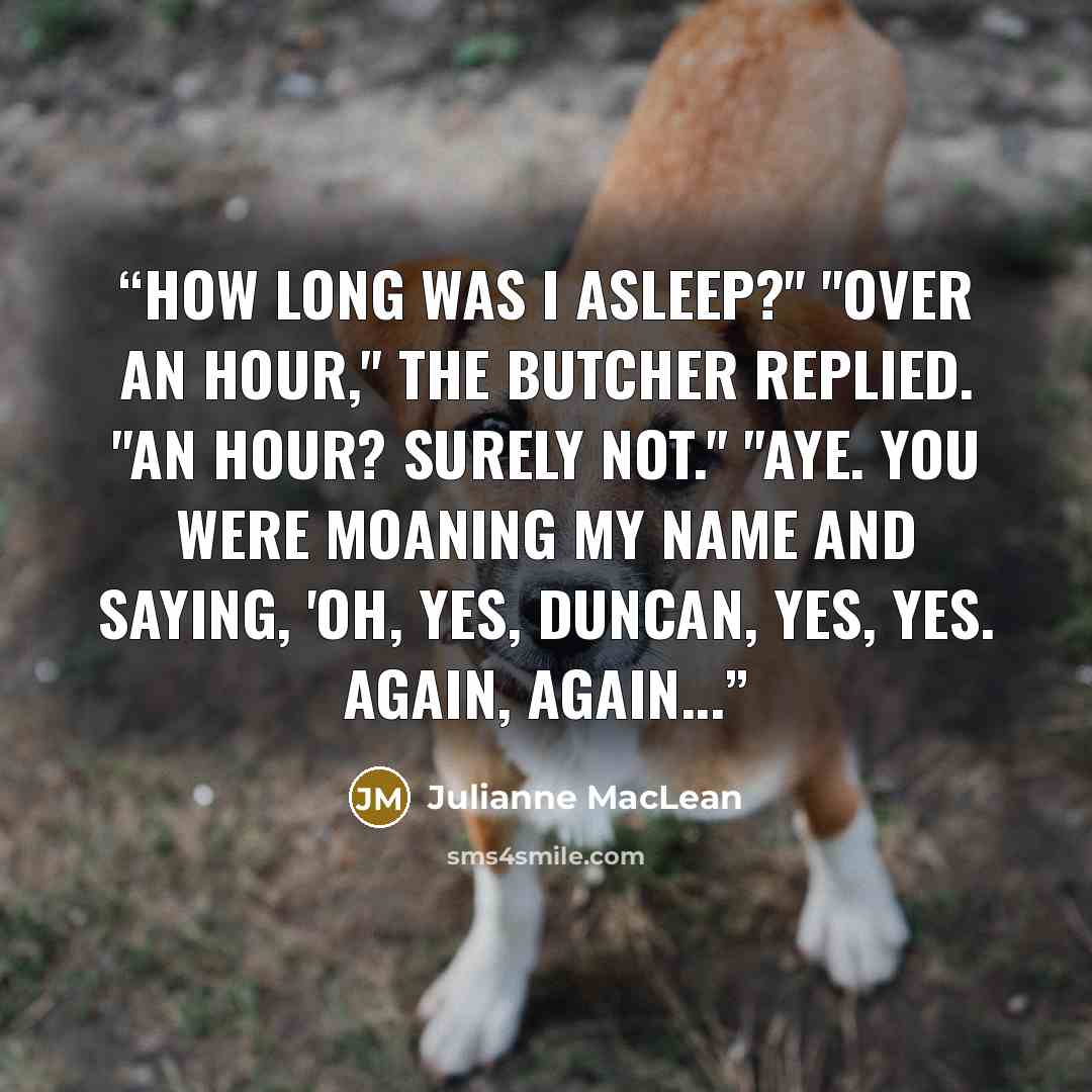 “How long was I asleep?" "Over an hour," the Butcher replied. "An hour? Surely not." "Aye. You were moaning my name and saying, 'Oh, yes, Duncan, yes, yes. Again, again...” quote by Julianne MacLean