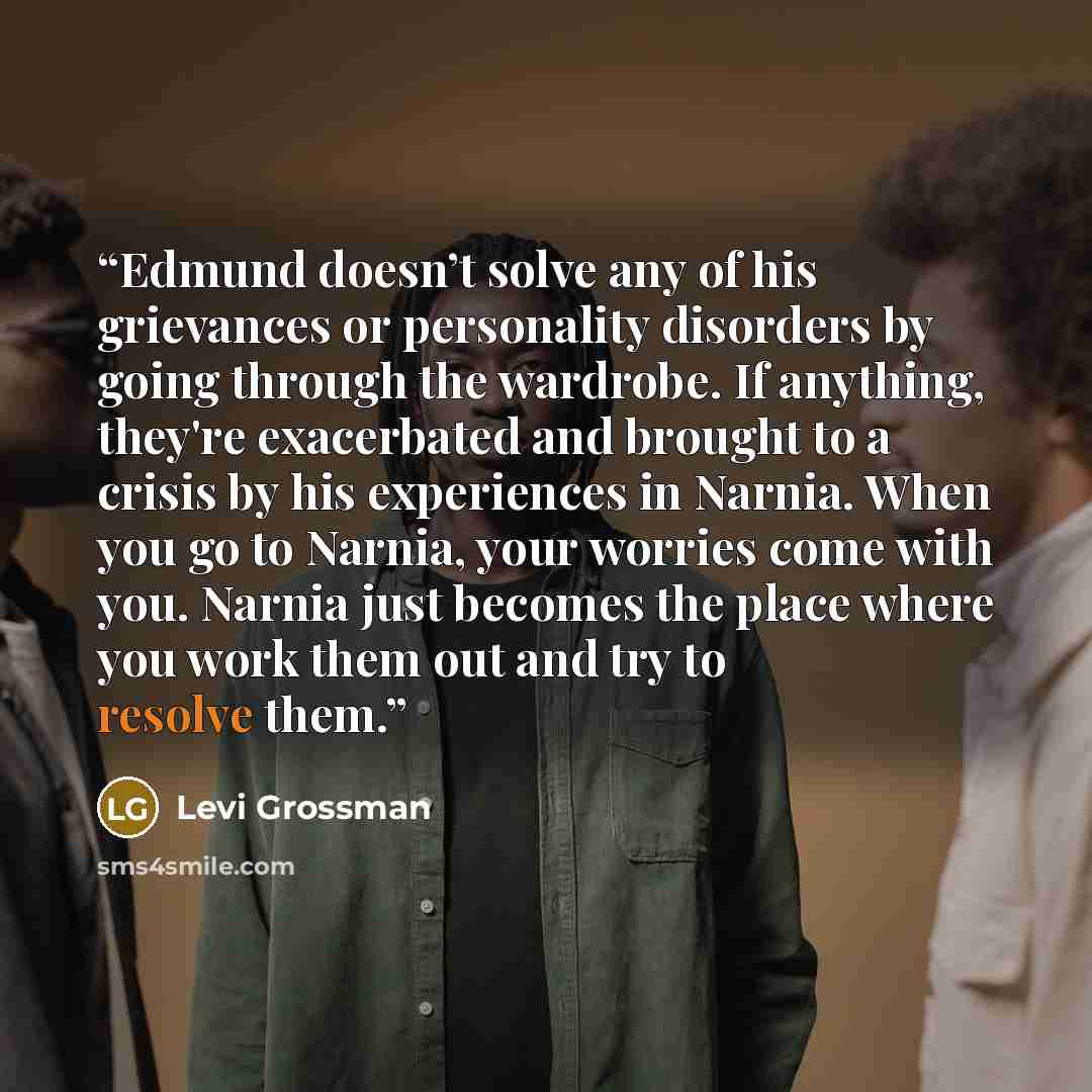 “Edmund doesn’t solve any of his grievances or personality disorders by going through the wardrobe. If anything, they're exacerbated and brought to a crisis by his experiences in Narnia. When you go to Narnia, your worries come with you. Narnia just becomes the place where you work them out and try…” quote by Levi Grossman