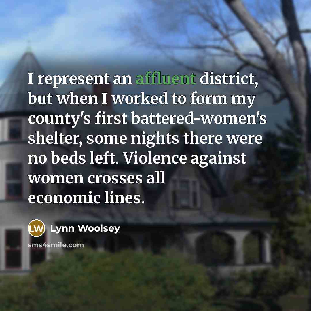“I represent an affluent district, but when I worked to form my county's first battered-women's shelter, some nights there were no beds left. Violence against women crosses all economic lines.” quote by Lynn Woolsey