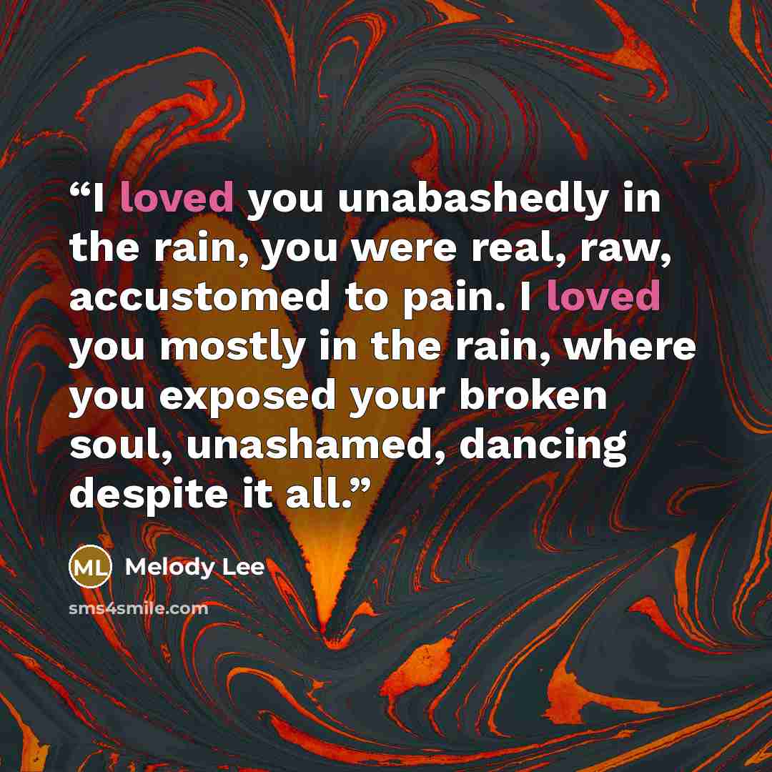 “I loved you unabashedly in the rain, you were real, raw, accustomed to pain. I loved you mostly in the rain, where you exposed your broken soul, unashamed, dancing despite it all.” quote by Melody Lee