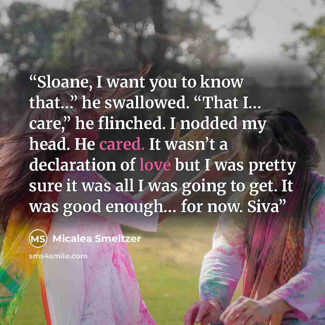 “Sloane, I want you to know that…” he swallowed. “That I… care,” he flinched. I nodded my head. He cared. It wasn’t a declaration of love but I was pretty sure it was all I was going to get. It was good enough… for now. Siva” quote by Micalea Smeltzer