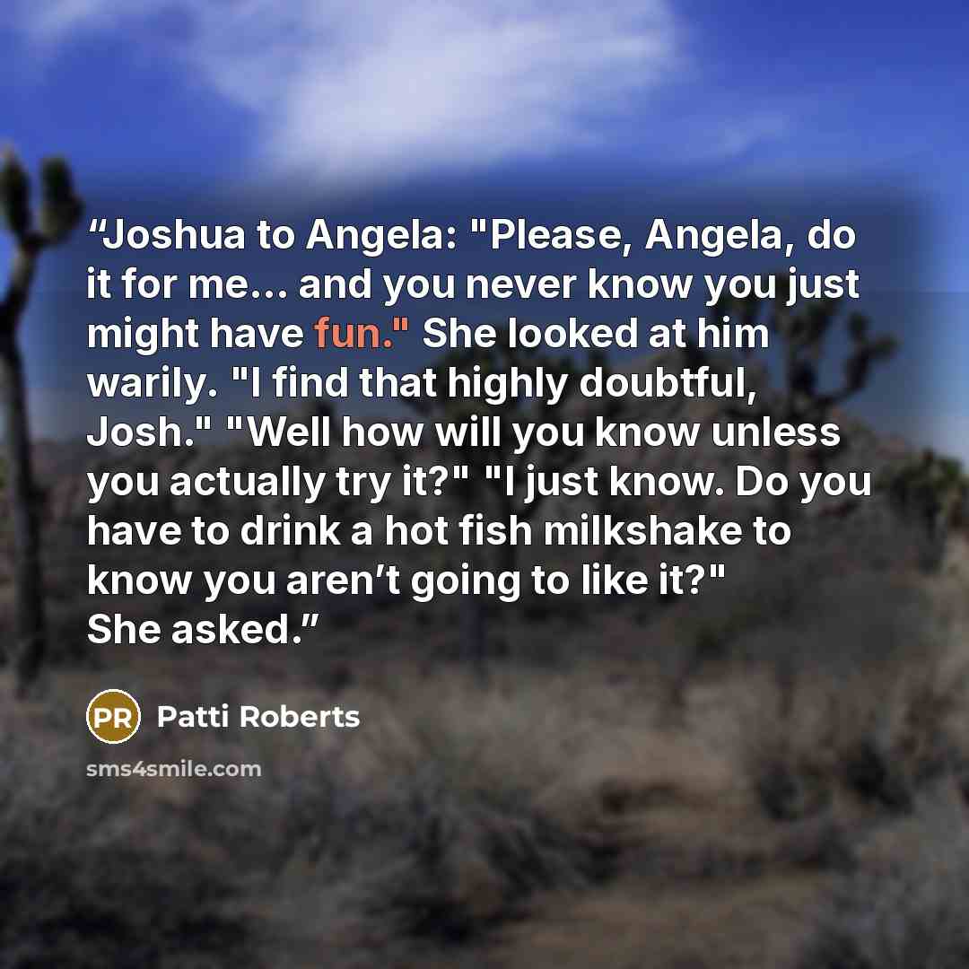 “Joshua to Angela: "Please, Angela, do it for me… and you never know you just might have fun." She looked at him warily. "I find that highly doubtful, Josh." "Well how will you know unless you actually try it?" "I just know. Do you have to drink a hot fish milkshake to know you aren’t going to like…” quote by Patti Roberts