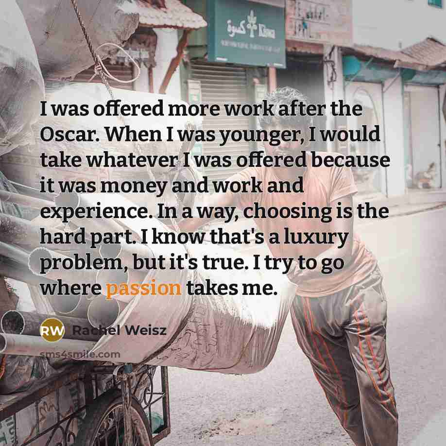 “I was offered more work after the Oscar. When I was younger, I would take whatever I was offered because it was money and work and experience. In a way, choosing is the hard part. I know that's a luxury problem, but it's true. I try to go where passion takes me.” quote by Rachel Weisz