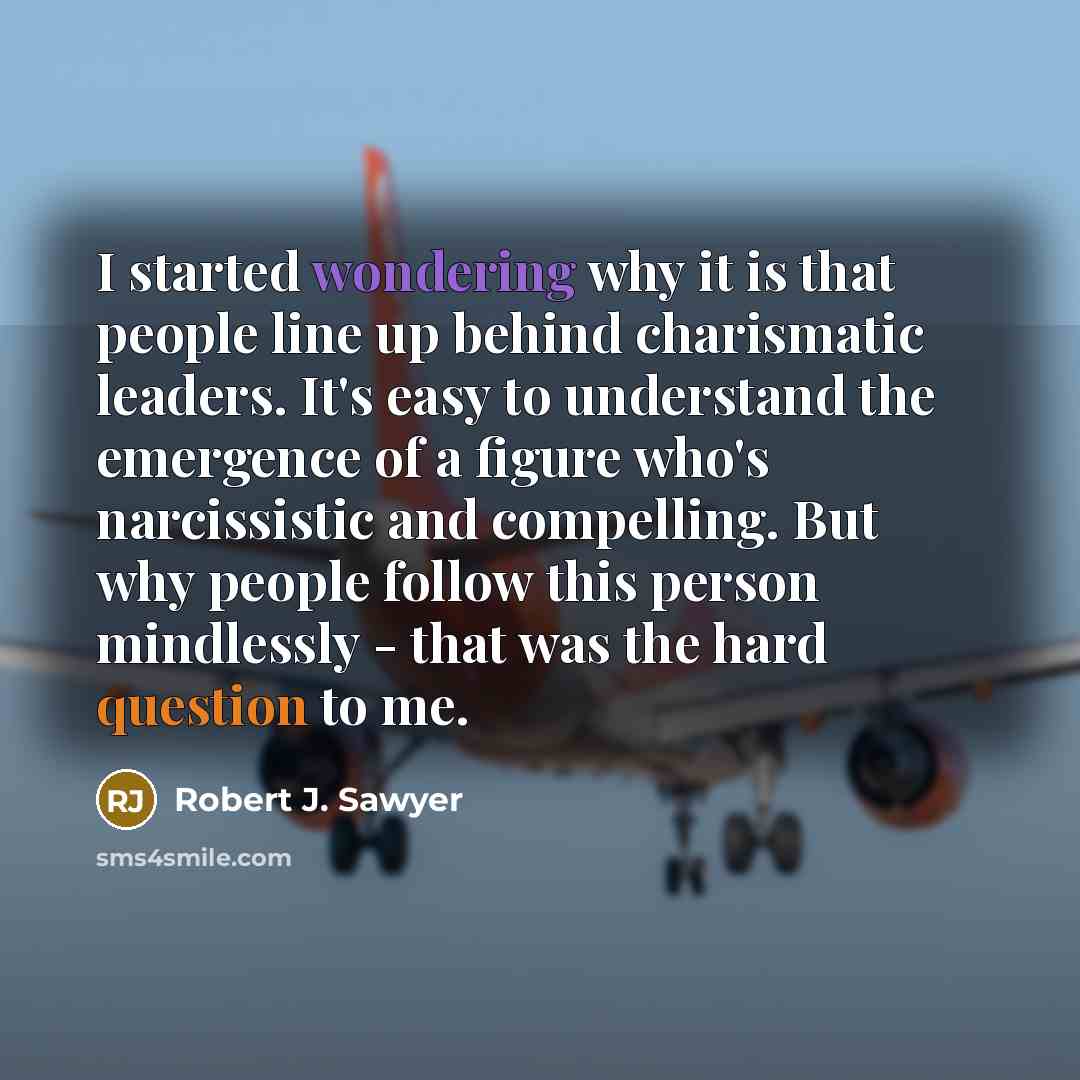 “I started wondering why it is that people line up behind charismatic leaders. It's easy to understand the emergence of a figure who's narcissistic and compelling. But why people follow this person mindlessly - that was the hard question to me.” quote by Robert J. Sawyer