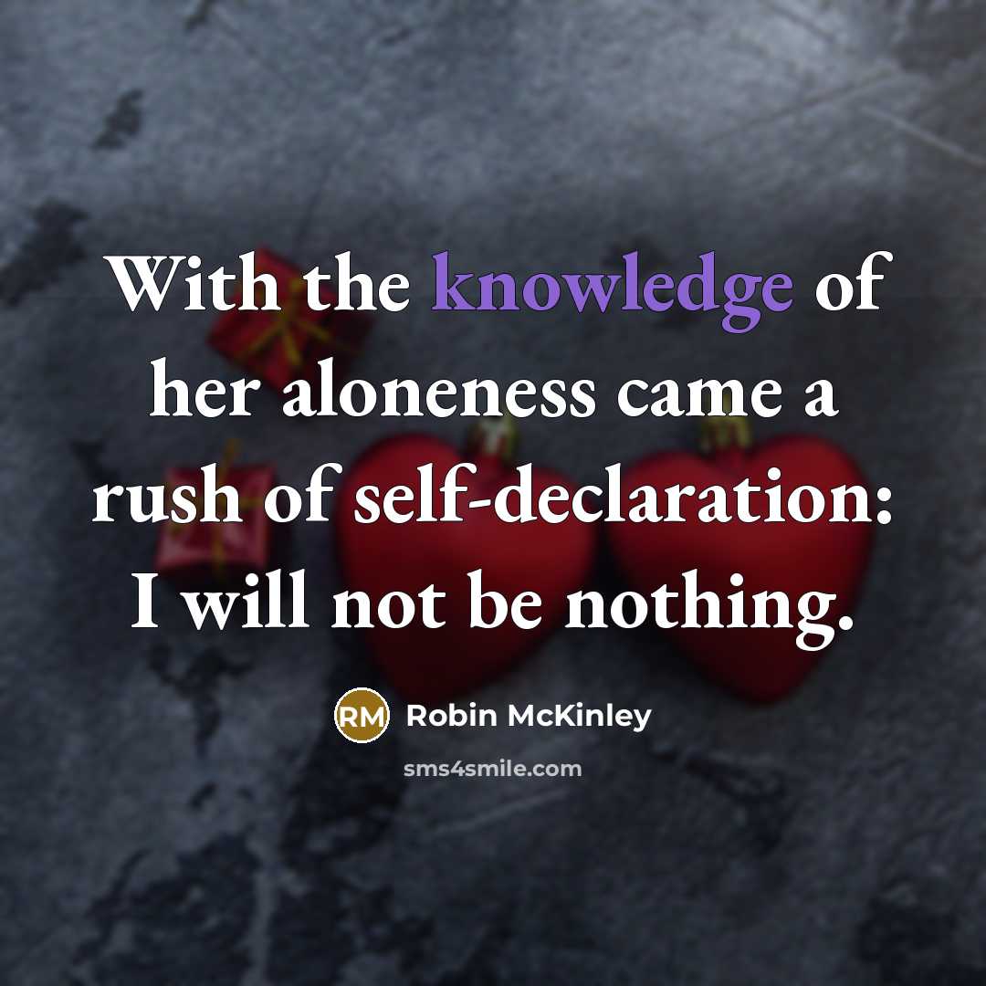 “With the knowledge of her aloneness came a rush of self-declaration: I will not be nothing.” quote by Robin McKinley
