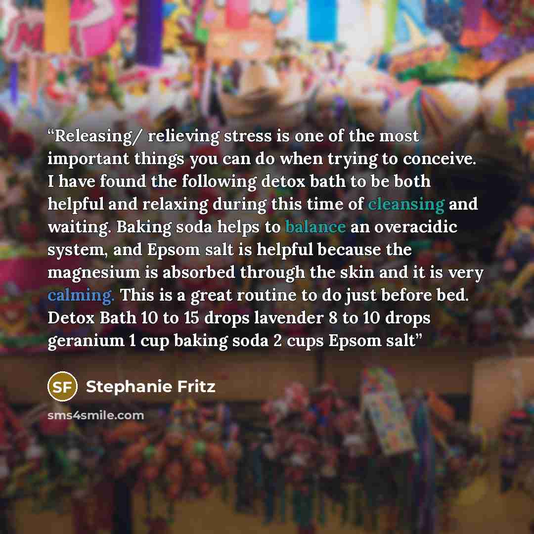 “Releasing/ relieving stress is one of the most important things you can do when trying to conceive. I have found the following detox bath to be both helpful and relaxing during this time of cleansing and waiting. Baking soda helps to balance an overacidic system, and Epsom salt is helpful because…” quote by Stephanie Fritz