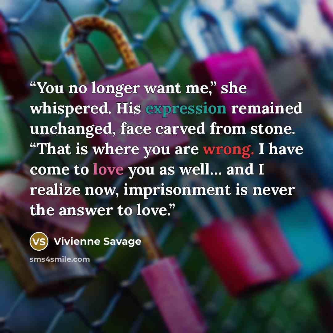 “You no longer want me,” she whispered. His expression remained unchanged, face carved from stone. “That is where you are wrong. I have come to love you as well… and I realize now, imprisonment is never the answer to love.” quote by Vivienne Savage