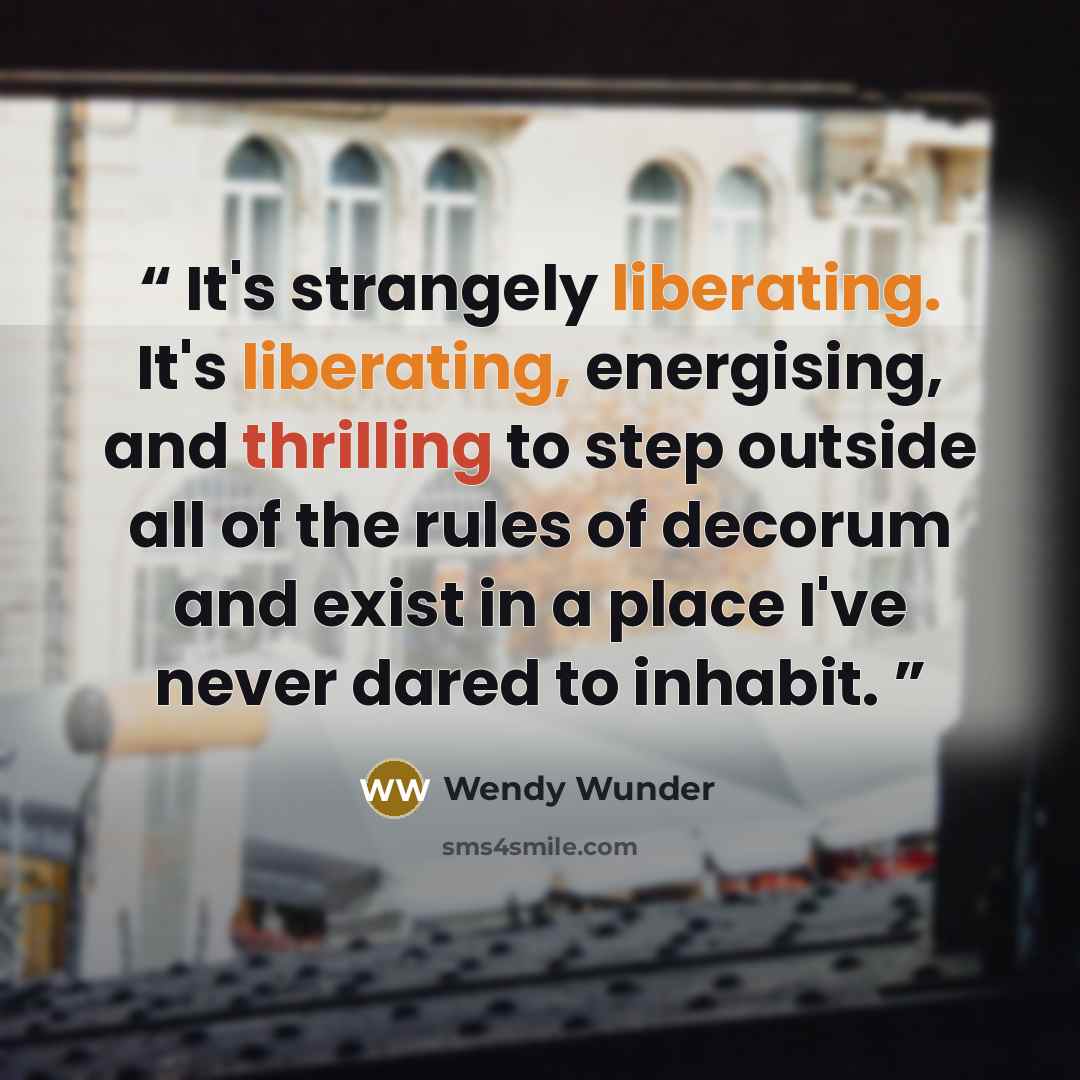 “It's strangely liberating. It's liberating, energising, and thrilling to step outside all of the rules of decorum and exist in a place I've never dared to inhabit.” quote by Wendy Wunder