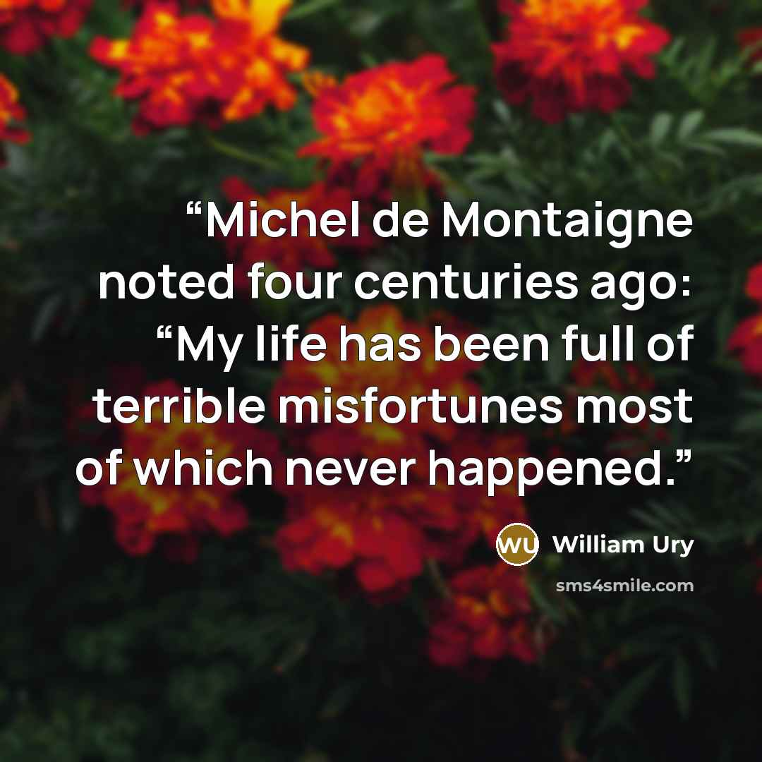 “Michel de Montaigne noted four centuries ago: “My life has been full of terrible misfortunes most of which never happened.” quote by William Ury