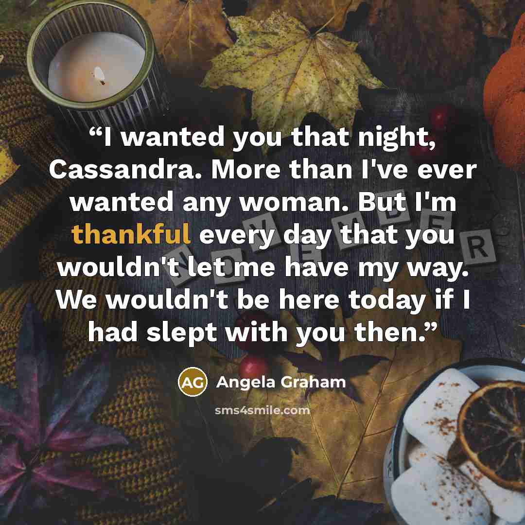 “I wanted you that night, Cassandra. More than I've ever wanted any woman. But I'm thankful every day that you wouldn't let me have my way. We wouldn't be here today if I had slept with you then.” quote by Angela Graham