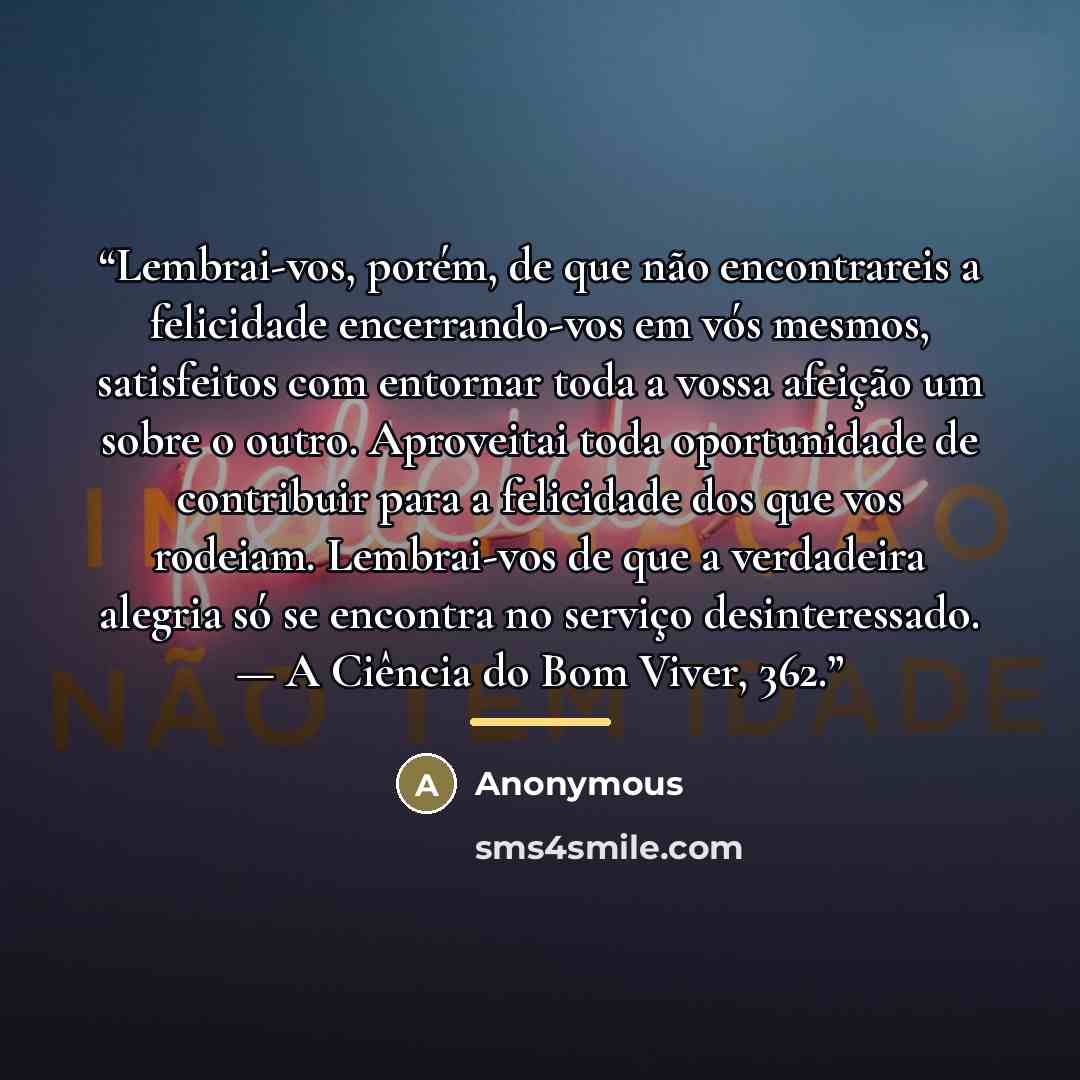 “Lembrai-vos, porém, de que não encontrareis a felicidade encerrando-vos em vós mesmos, satisfeitos com entornar toda a vossa afeição um sobre o outro. Aproveitai toda oportunidade de contribuir para a felicidade dos que vos rodeiam. Lembrai-vos de que a verdadeira alegria só se encontra no serviço…” quote by Anonymous