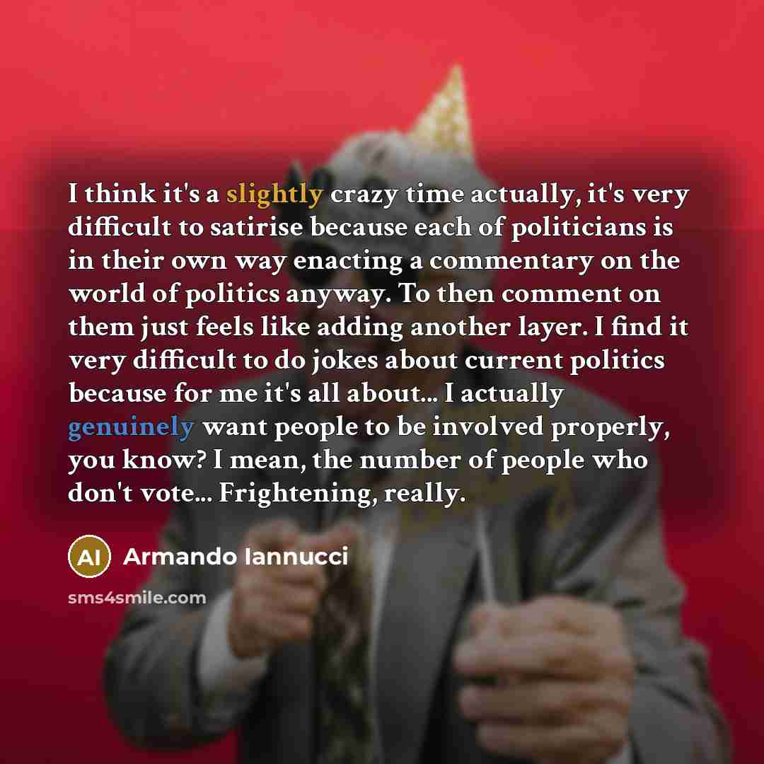 “I think it's a slightly crazy time actually, it's very difficult to satirise because each of politicians is in their own way enacting a commentary on the world of politics anyway. To then comment on them just feels like adding another layer. I find it very difficult to do jokes about current…” quote by Armando Iannucci