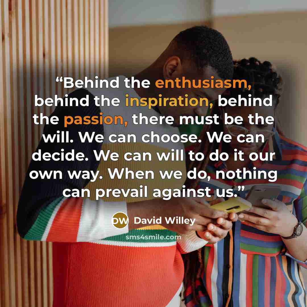 “Behind the enthusiasm, behind the inspiration, behind the passion, there must be the will. We can choose. We can decide. We can will to do it our own way. When we do, nothing can prevail against us.” quote by David Willey