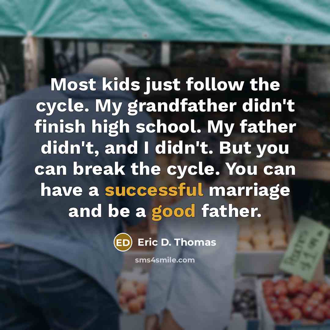 “Most kids just follow the cycle. My grandfather didn't finish high school. My father didn't, and I didn't. But you can break the cycle. You can have a successful marriage and be a good father.” quote by Eric D. Thomas