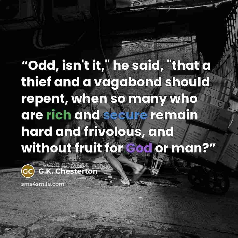 “Odd, isn't it," he said, "that a thief and a vagabond should repent, when so many who are rich and secure remain hard and frivolous, and without fruit for God or man?” quote by G.K. Chesterton