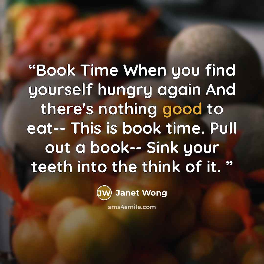 “Book Time When you find yourself hungry again And there's nothing good to eat-- This is book time. Pull out a book-- Sink your teeth into the think of it.” quote by Janet Wong