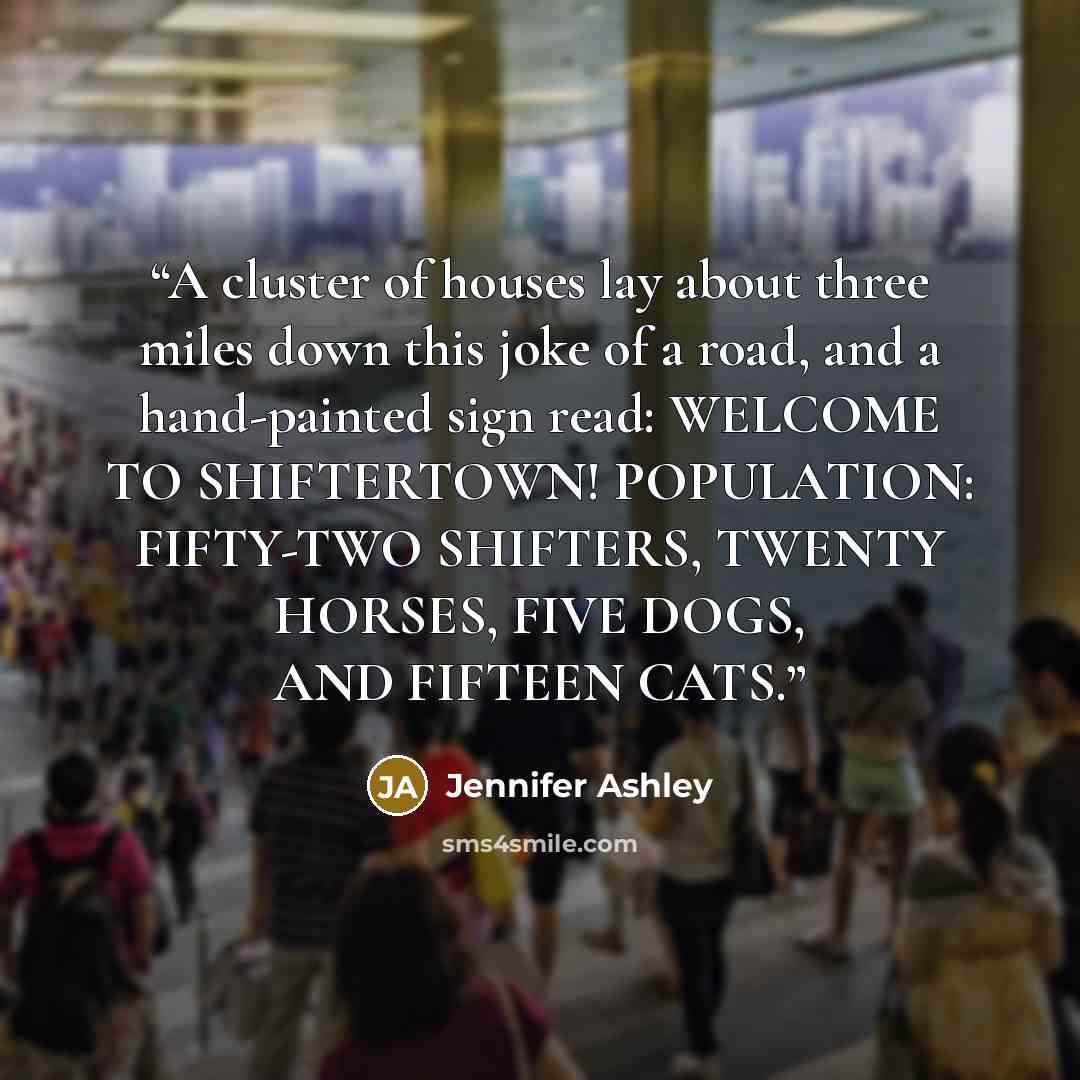 “A cluster of houses lay about three miles down this joke of a road, and a hand-painted sign read: WELCOME TO SHIFTERTOWN! POPULATION: FIFTY-TWO SHIFTERS, TWENTY HORSES, FIVE DOGS, AND FIFTEEN CATS.” quote by Jennifer Ashley