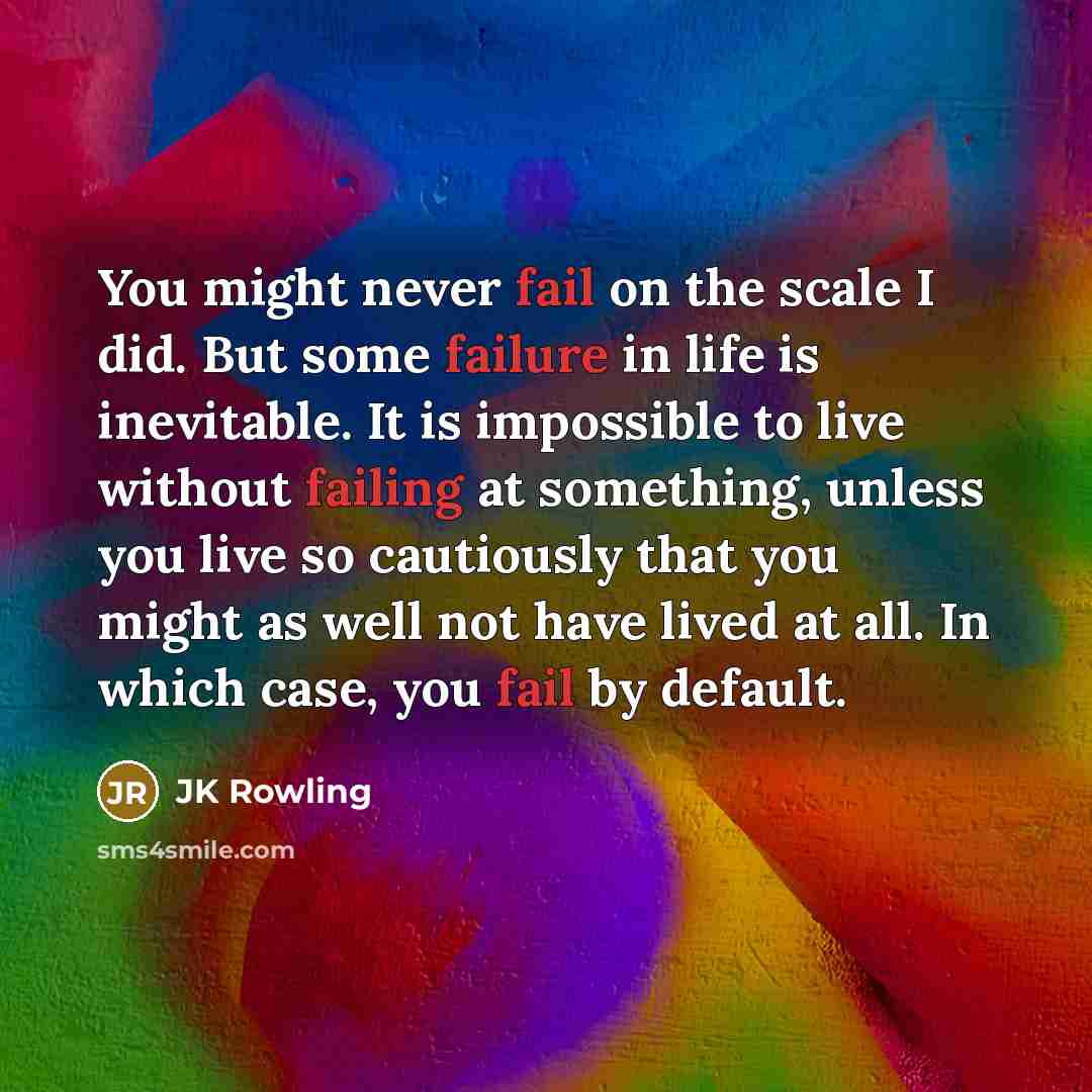 “You might never fail on the scale I did. But some failure in life is inevitable. It is impossible to live without failing at something, unless you live so cautiously that you might as well not have lived at all. In which case, you fail by default.” quote by JK Rowling