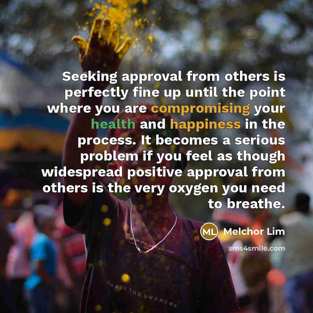 “Seeking approval from others is perfectly fine up until the point where you are compromising your health and happiness in the process. It becomes a serious problem if you feel as though widespread positive approval from others is the very oxygen you need to breathe.” quote by Melchor Lim