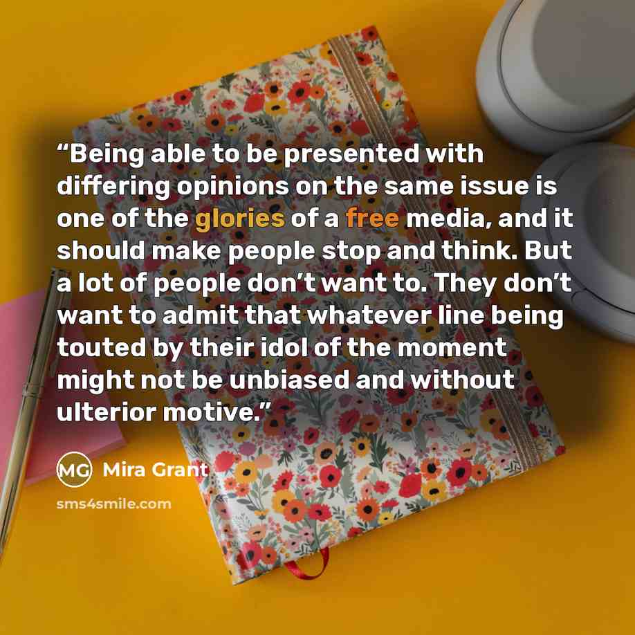 “Being able to be presented with differing opinions on the same issue is one of the glories of a free media, and it should make people stop and think. But a lot of people don’t want to. They don’t want to admit that whatever line being touted by their idol of the moment might not be unbiased and…” quote by Mira Grant