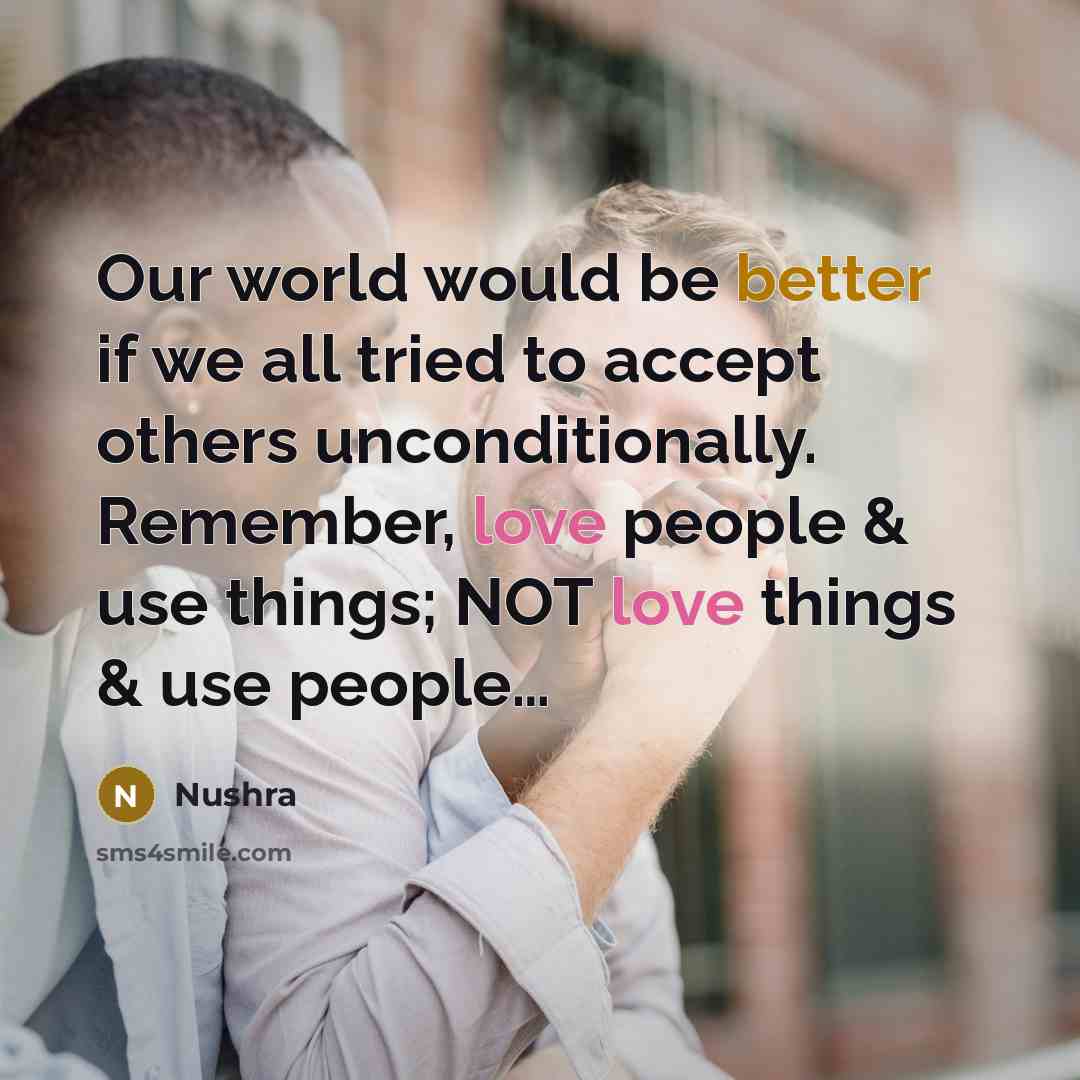 “Our world would be better if we all tried to accept others unconditionally. Remember, love people & use things; NOT love things & use people…” quote by Nushra