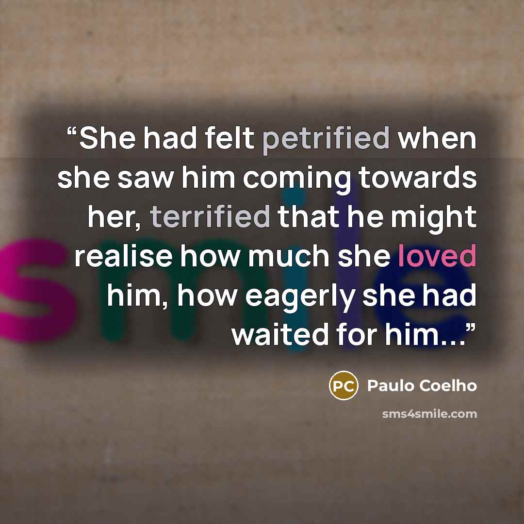 “She had felt petrified when she saw him coming towards her, terrified that he might realise how much she loved him, how eagerly she had waited for him...” quote by Paulo Coelho