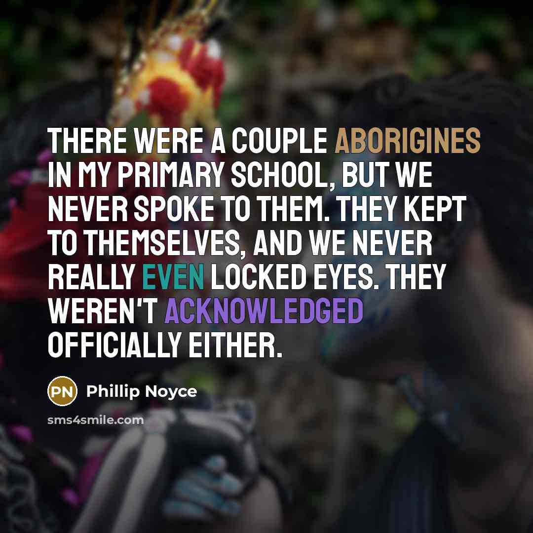 “There were a couple Aborigines in my primary school, but we never spoke to them. They kept to themselves, and we never really even locked eyes. They weren't acknowledged officially either.” quote by Phillip Noyce