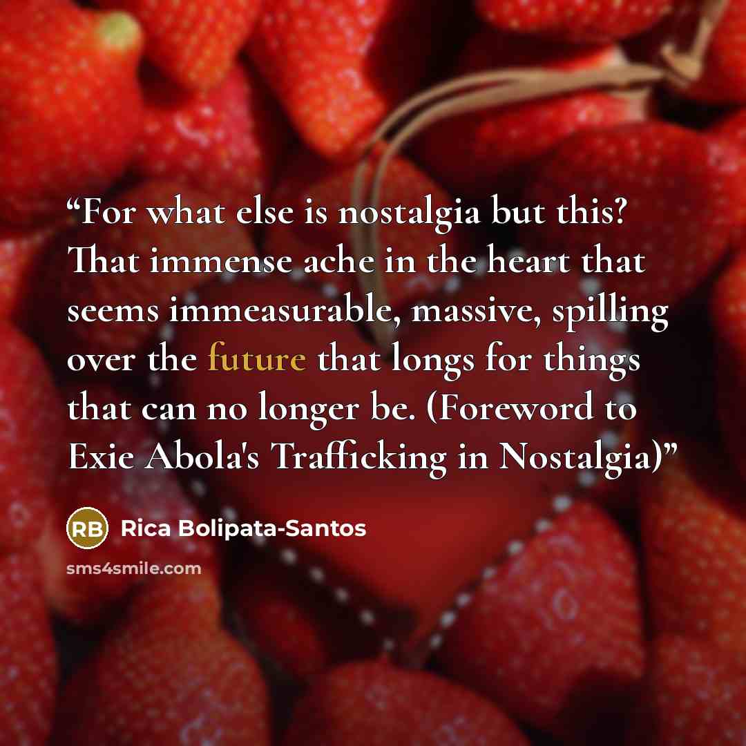 “For what else is nostalgia but this? That immense ache in the heart that seems immeasurable, massive, spilling over the future that longs for things that can no longer be. (Foreword to Exie Abola's Trafficking in Nostalgia)” quote by Rica Bolipata-Santos