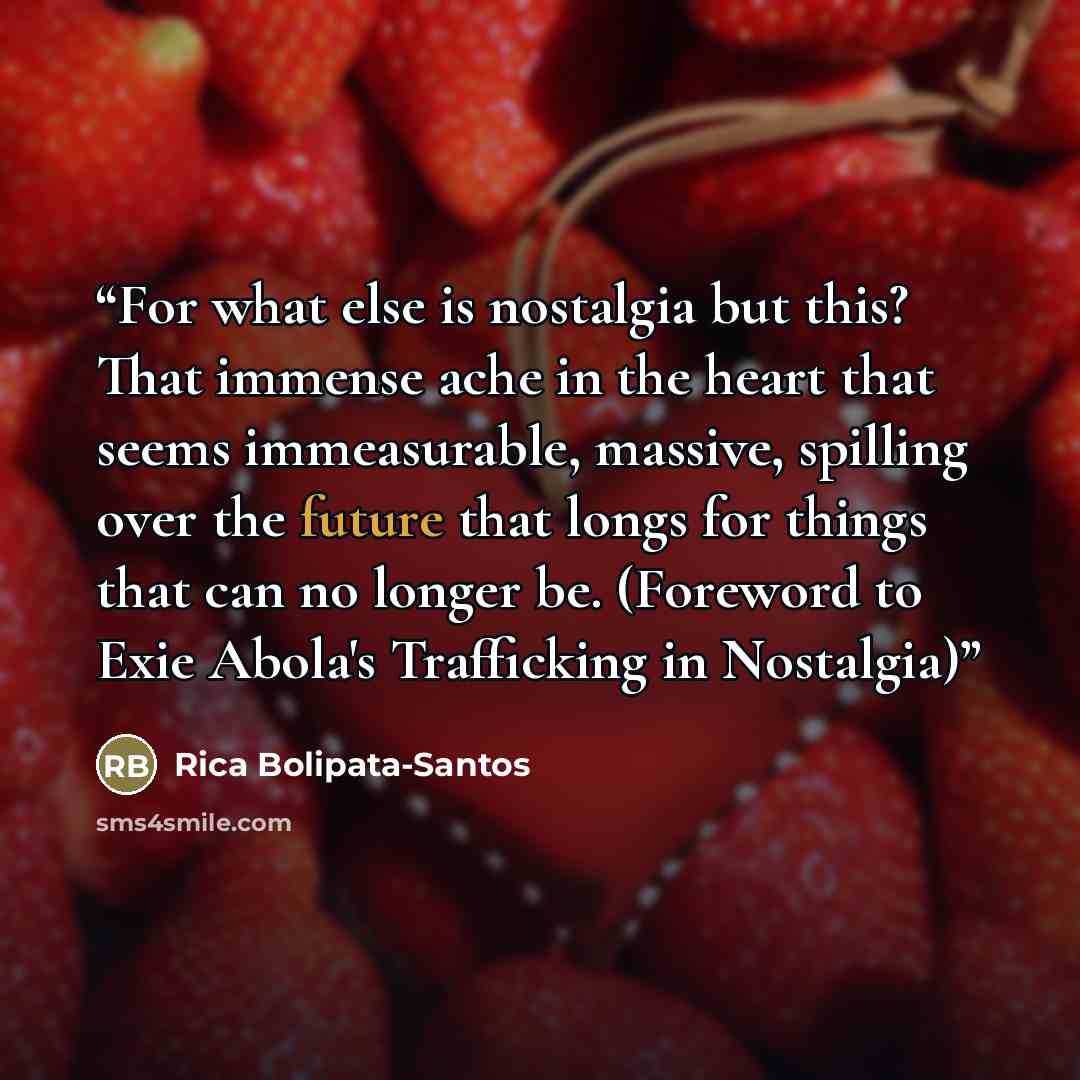 “For what else is nostalgia but this? That immense ache in the heart that seems immeasurable, massive, spilling over the future that longs for things that can no longer be. (Foreword to Exie Abola's Trafficking in Nostalgia)” quote by Rica Bolipata-Santos