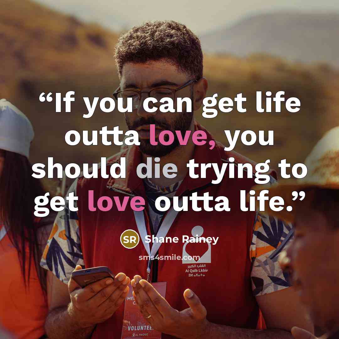 “If you can get life outta love, you should die trying to get love outta life.” quote by Shane Rainey