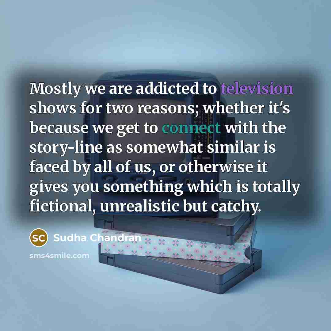 “Mostly we are addicted to television shows for two reasons; whether it's because we get to connect with the story-line as somewhat similar is faced by all of us, or otherwise it gives you something which is totally fictional, unrealistic but catchy.” quote by Sudha Chandran