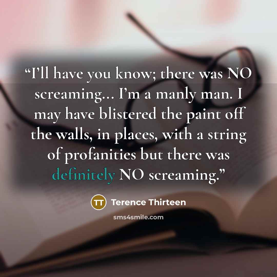 “I’ll have you know; there was NO screaming... I’m a manly man. I may have blistered the paint off the walls, in places, with a string of profanities but there was definitely NO screaming.” quote by Terence Thirteen