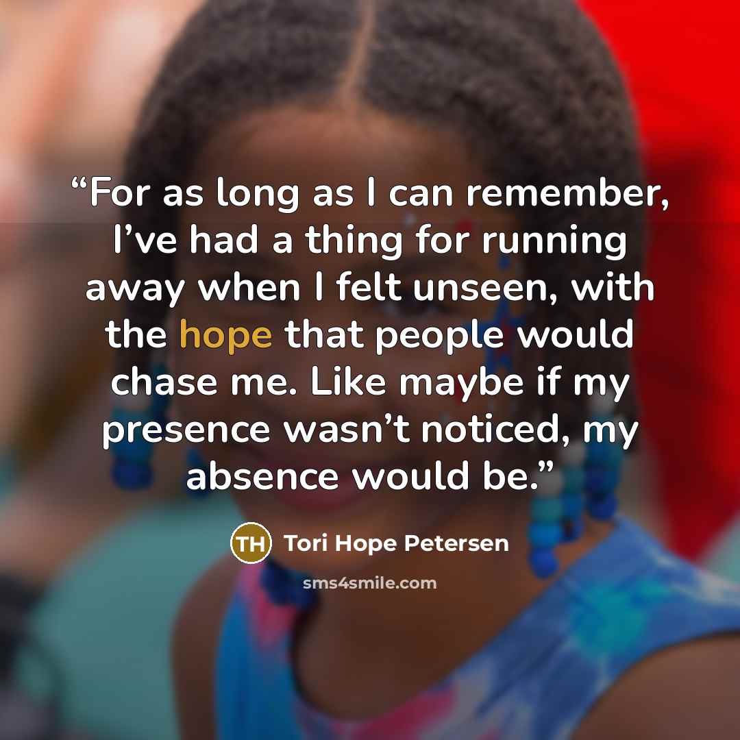 “For as long as I can remember, I’ve had a thing for running away when I felt unseen, with the hope that people would chase me. Like maybe if my presence wasn’t noticed, my absence would be.” quote by Tori Hope Petersen