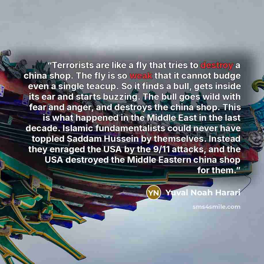 “Terrorists are like a fly that tries to destroy a china shop. The fly is so weak that it cannot budge even a single teacup. So it finds a bull, gets inside its ear and starts buzzing. The bull goes wild with fear and anger, and destroys the china shop. This is what happened in the Middle East in…” quote by Yuval Noah Harari