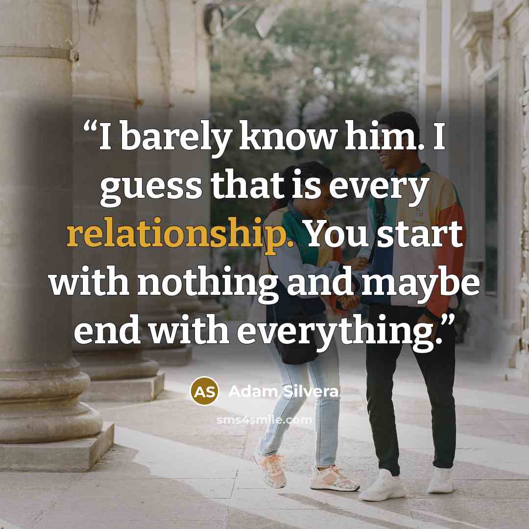 “I barely know him. I guess that is every relationship. You start with nothing and maybe end with everything.” quote by Adam Silvera