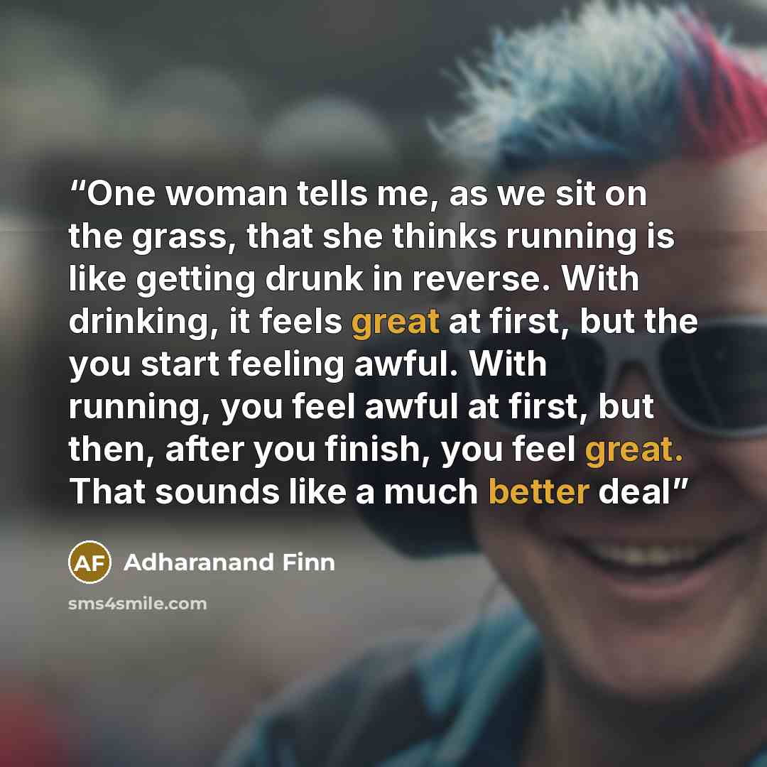“One woman tells me, as we sit on the grass, that she thinks running is like getting drunk in reverse. With drinking, it feels great at first, but the you start feeling awful. With running, you feel awful at first, but then, after you finish, you feel great. That sounds like a much better deal” quote by Adharanand Finn