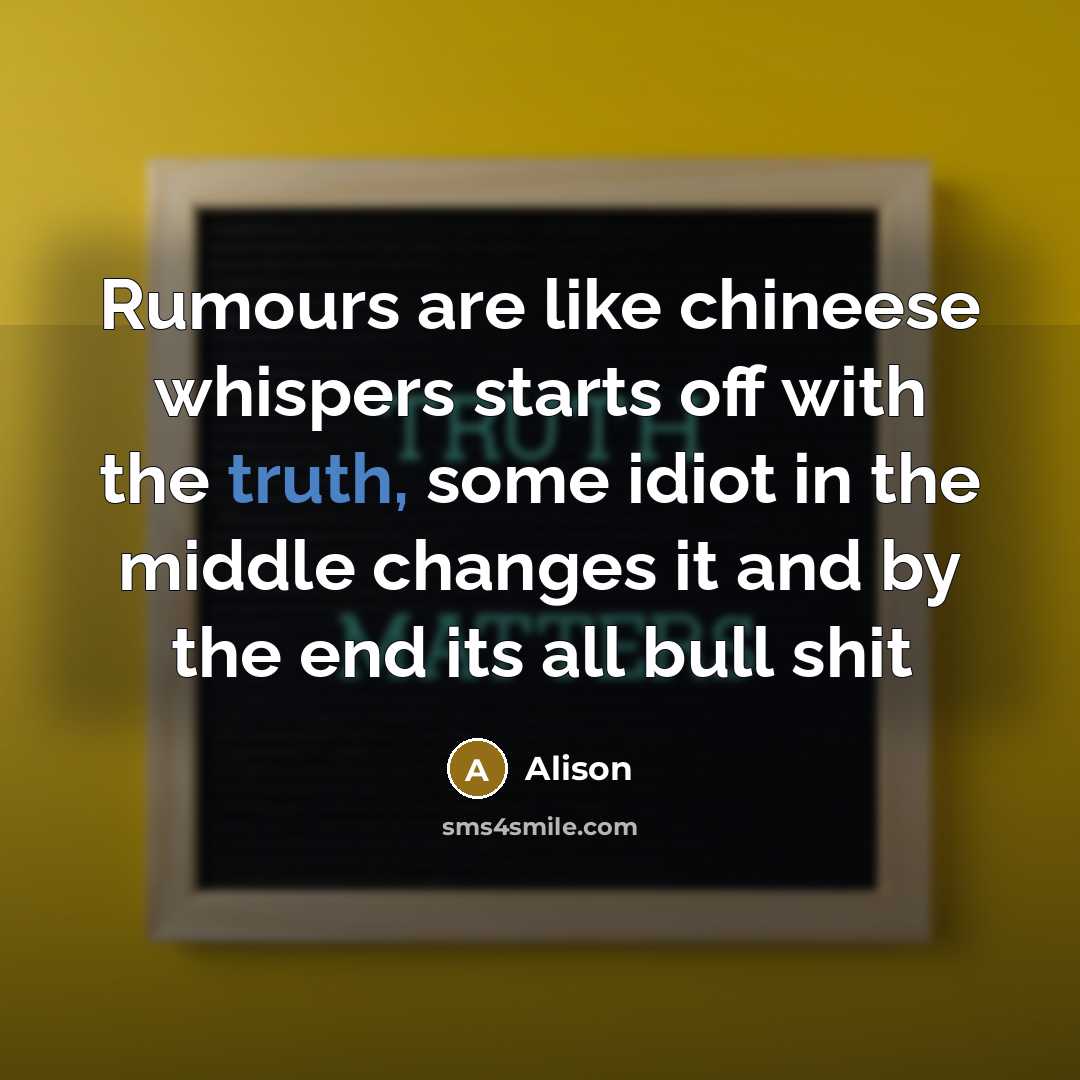 “Rumours are like chineese whispers starts off with the truth, some idiot in the middle changes it and by the end its all bull shit” quote by Alison