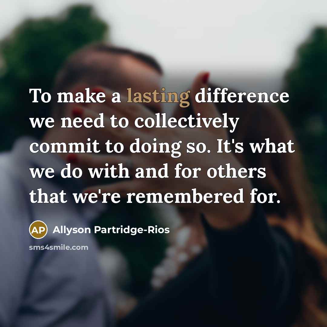 “To make a lasting difference we need to collectively commit to doing so. It's what we do with and for others that we're remembered for.” quote by Allyson Partridge-Rios
