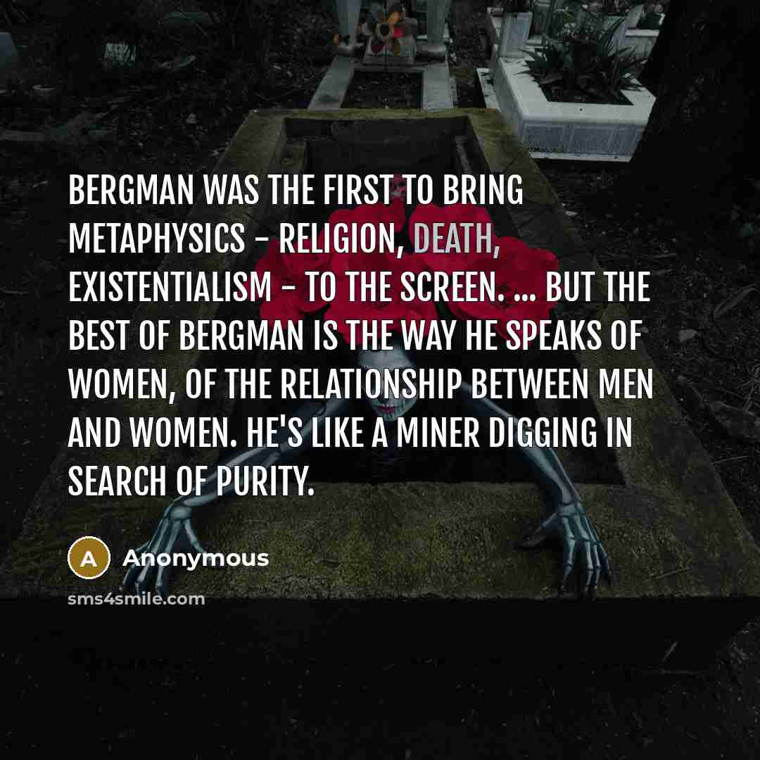 “Bergman was the first to bring metaphysics - religion, death, existentialism - to the screen. ... But the best of Bergman is the way he speaks of women, of the relationship between men and women. He's like a miner digging in search of purity.” quote by Anonymous