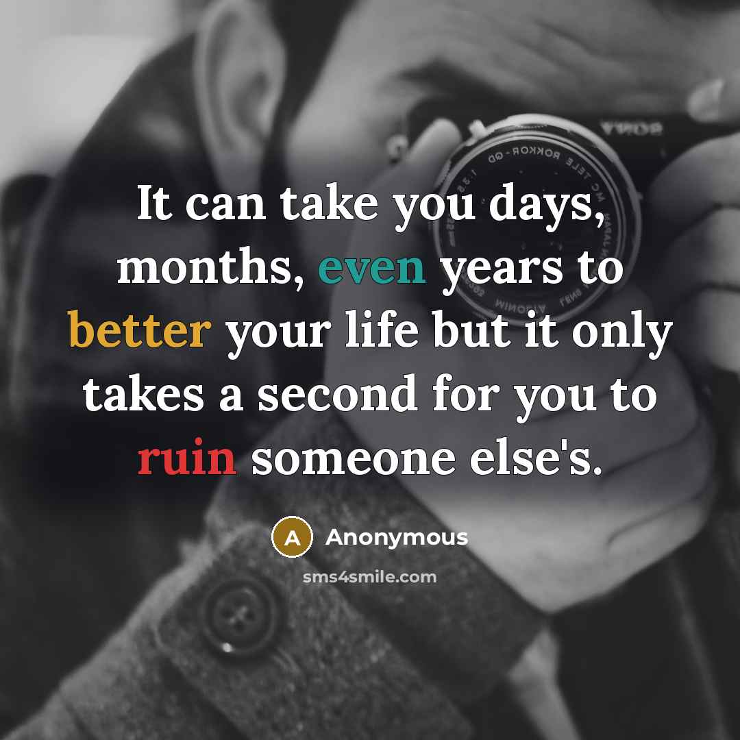 “It can take you days, months, even years to better your life but it only takes a second for you to ruin someone else's.” quote by Anonymous