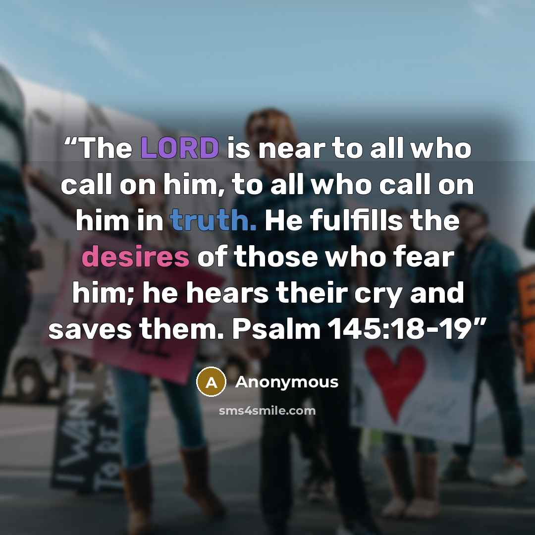 “The LORD is near to all who call on him, to all who call on him in truth. He fulfills the desires of those who fear him; he hears their cry and saves them. Psalm 145:18-19” quote by Anonymous