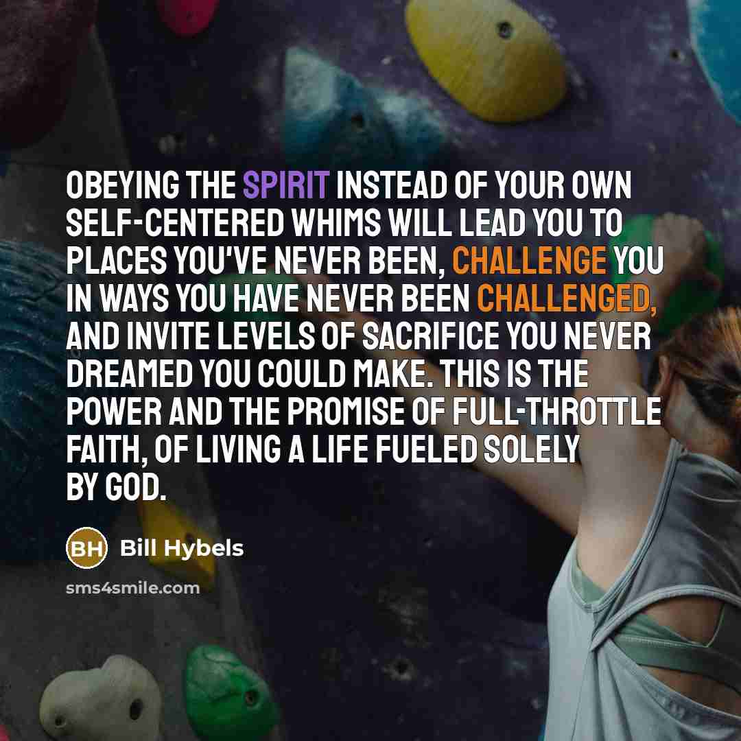 “Obeying the Spirit instead of your own self-centered whims will lead you to places you've never been, challenge you in ways you have never been challenged, and invite levels of sacrifice you never dreamed you could make. This is the power and the promise of full-throttle faith, of living a life…” quote by Bill Hybels